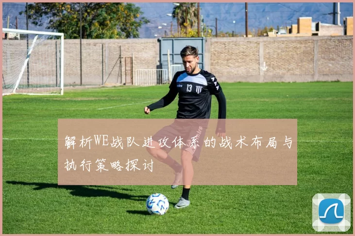 解析WE战队进攻体系的战术布局与执行策略探讨