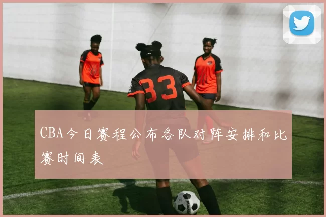 CBA今日赛程公布各队对阵安排和比赛时间表