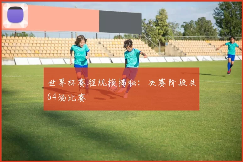 世界杯赛程规模揭秘:决赛阶段共64场比赛