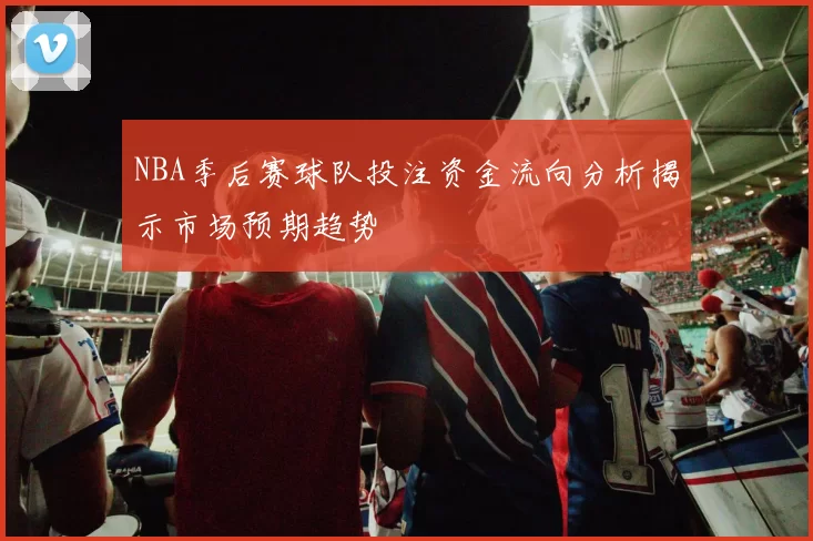 NBA季后赛球队投注资金流向分析揭示市场预期趋势
