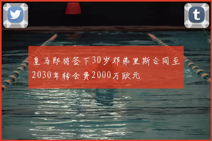 皇马即将签下30岁邓弗里斯合同至2030年转会费2000万欧元