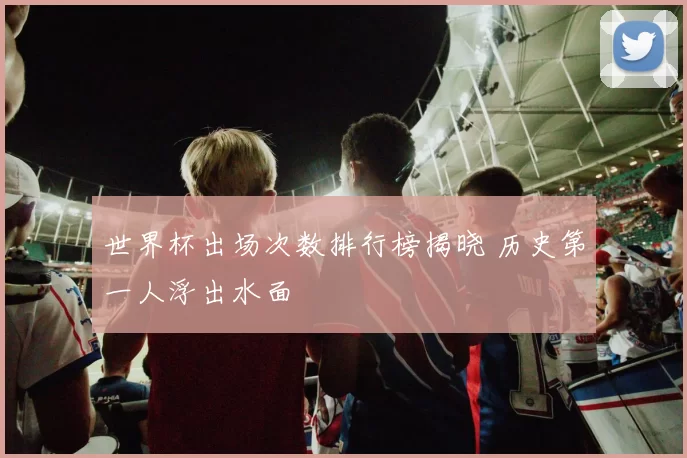 世界杯出场次数排行榜揭晓 历史第一人浮出水面