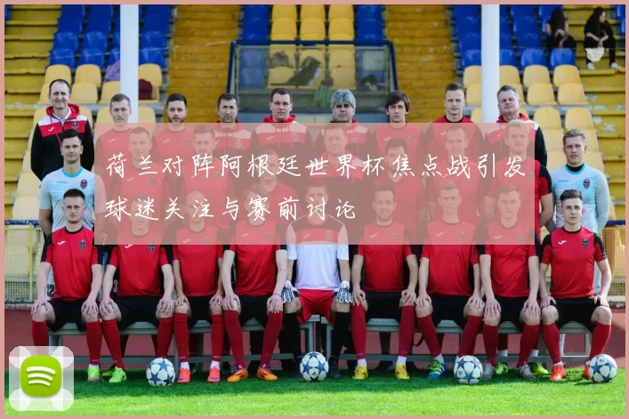 荷兰对阵阿根廷世界杯焦点战引发球迷关注与赛前讨论