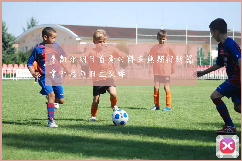 李凯尔明日首秀对阵灰熊期待新篇章开启与旧主交锋