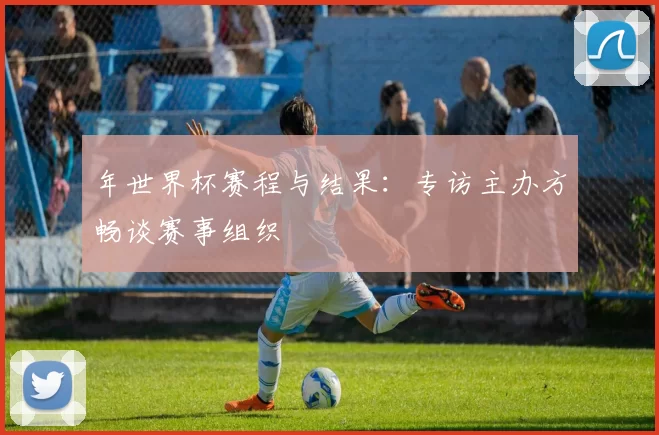 年世界杯赛程与结果：专访主办方畅谈赛事组织