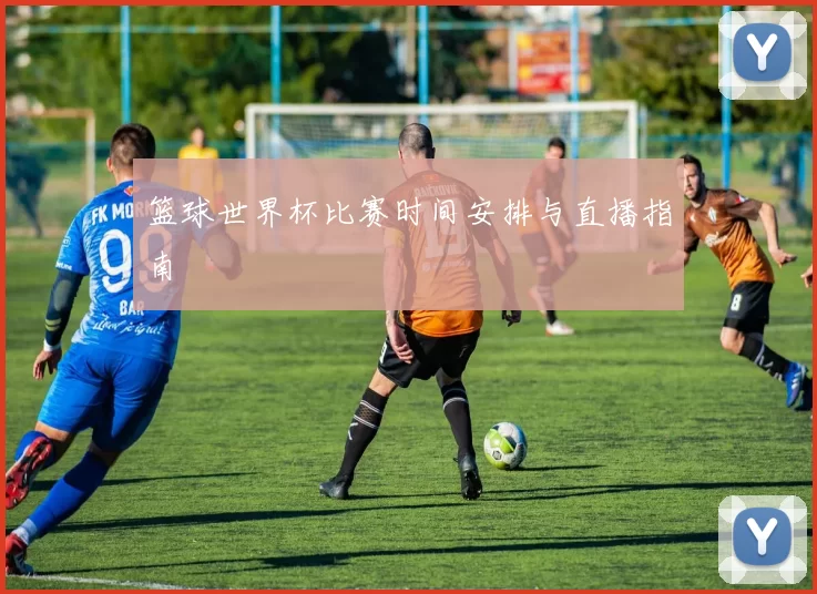 篮球世界杯比赛时间安排与直播指南