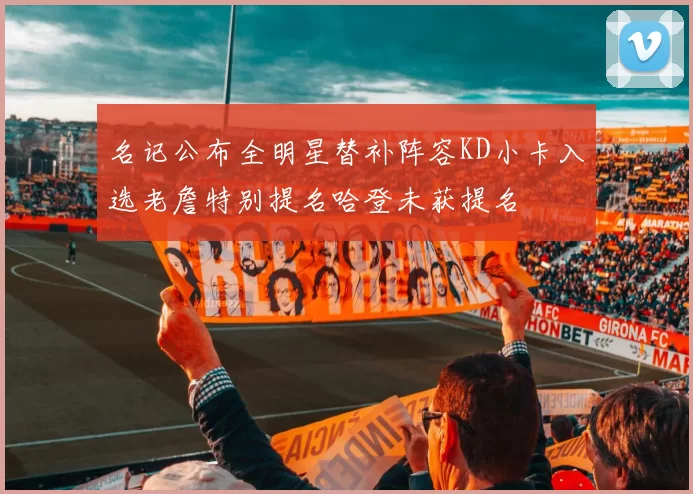 名记公布全明星替补阵容KD小卡入选老詹特别提名哈登未获提名
