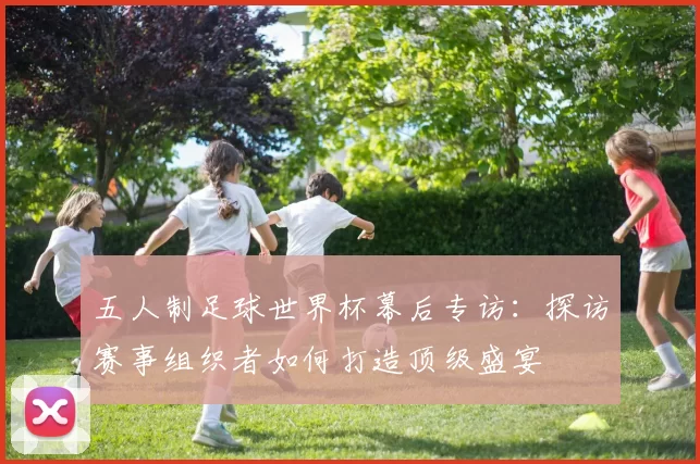 五人制足球世界杯幕后专访:探访赛事组织者如何打造顶级盛宴
