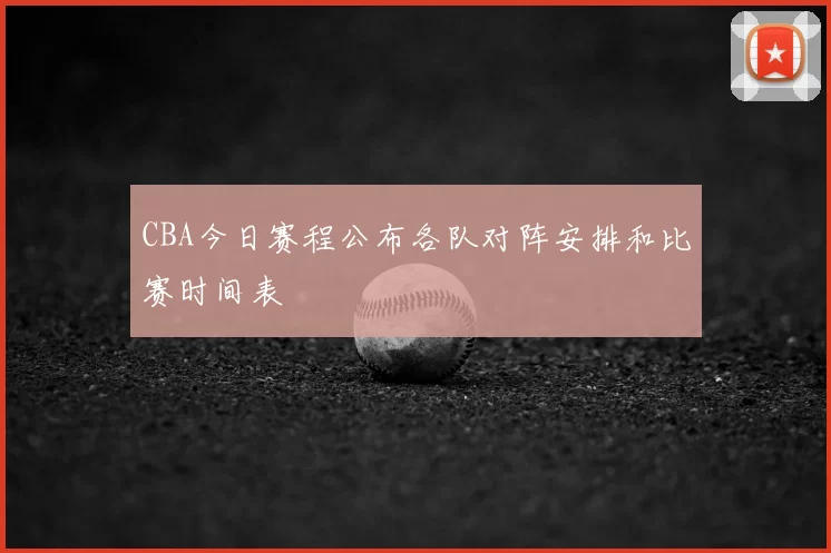 CBA今日赛程公布各队对阵安排和比赛时间表