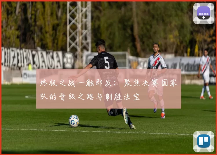 终极之战一触即发:聚焦决赛国家队的晋级之路与制胜法宝