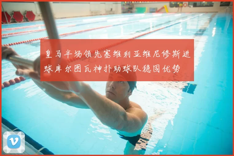 皇马半场领先塞维利亚维尼修斯进球库尔图瓦神扑助球队稳固优势