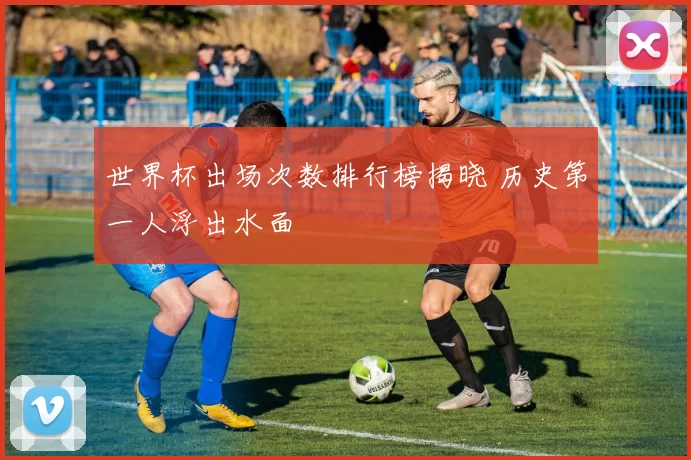 世界杯出场次数排行榜揭晓 历史第一人浮出水面