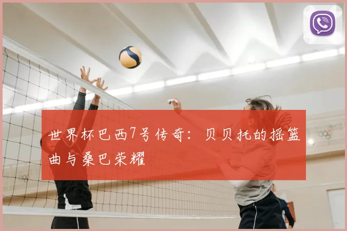 世界杯巴西7号传奇：贝贝托的摇篮曲与桑巴荣耀
