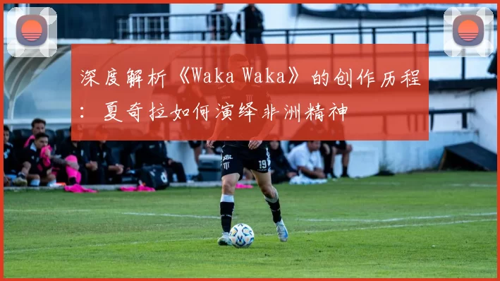 深度解析《Waka Waka》的创作历程：夏奇拉如何演绎非洲精神