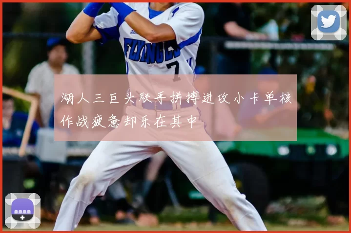 湖人三巨头联手拼搏进攻小卡单核作战疲惫却乐在其中