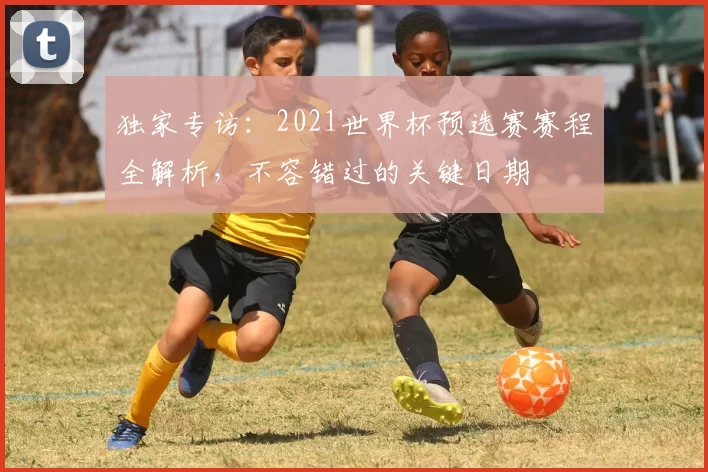 独家专访：2021世界杯预选赛赛程全解析，不容错过的关键日期