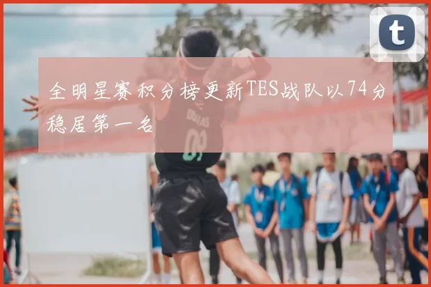 全明星赛积分榜更新TES战队以74分稳居第一名