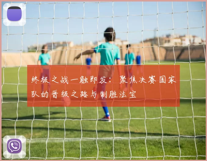 终极之战一触即发：聚焦决赛国家队的晋级之路与制胜法宝