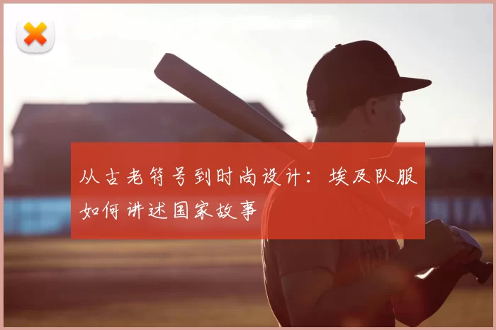 从古老符号到时尚设计:埃及队服如何讲述国家故事