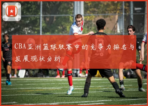 CBA亚洲篮球联赛中的竞争力排名与发展现状分析