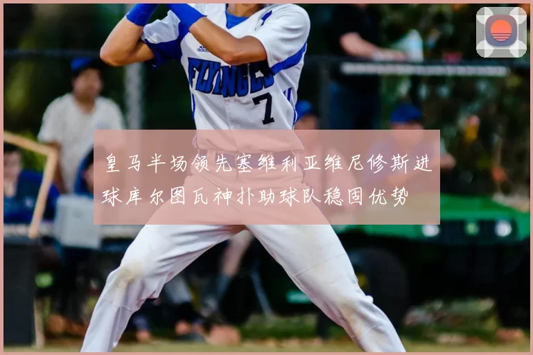 皇马半场领先塞维利亚维尼修斯进球库尔图瓦神扑助球队稳固优势