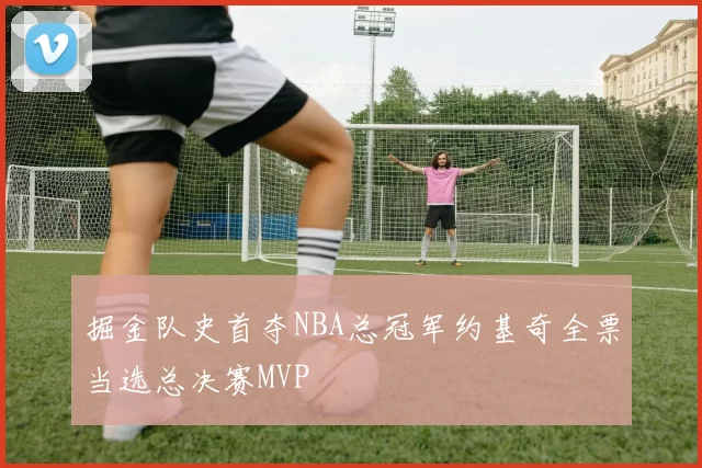 掘金队史首夺NBA总冠军约基奇全票当选总决赛MVP
