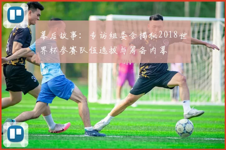 幕后故事:专访组委会揭秘2018世界杯参赛队伍选拔与筹备内幕