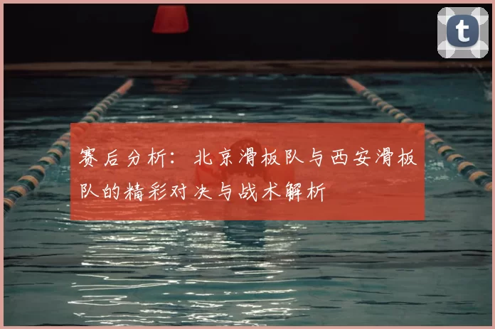 赛后分析:北京滑板队与西安滑板队的精彩对决与战术解析