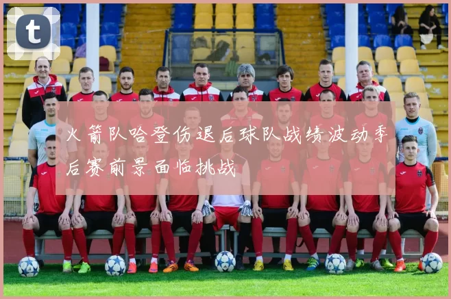 火箭队哈登伤退后球队战绩波动季后赛前景面临挑战