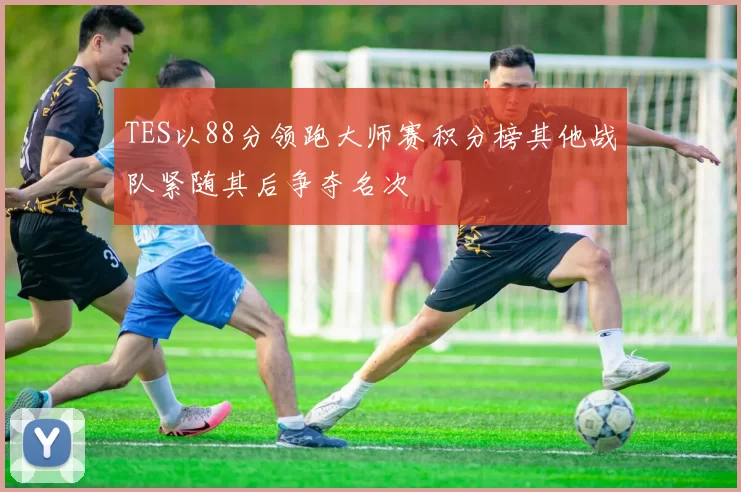 TES以88分领跑大师赛积分榜其他战队紧随其后争夺名次
