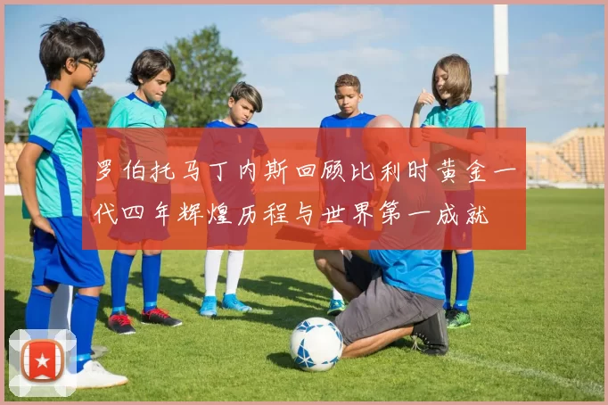 罗伯托马丁内斯回顾比利时黄金一代四年辉煌历程与世界第一成就