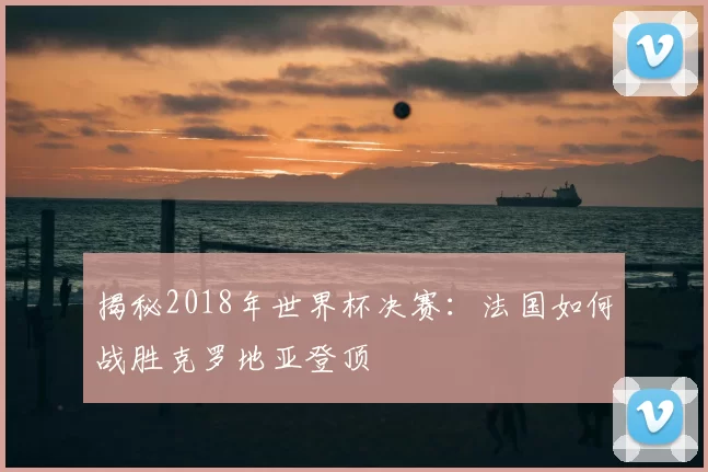 揭秘2018年世界杯决赛：法国如何战胜克罗地亚登顶