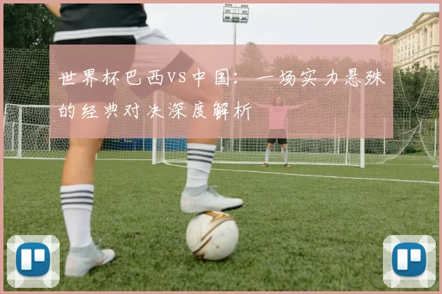 世界杯巴西vs中国:一场实力悬殊的经典对决深度解析