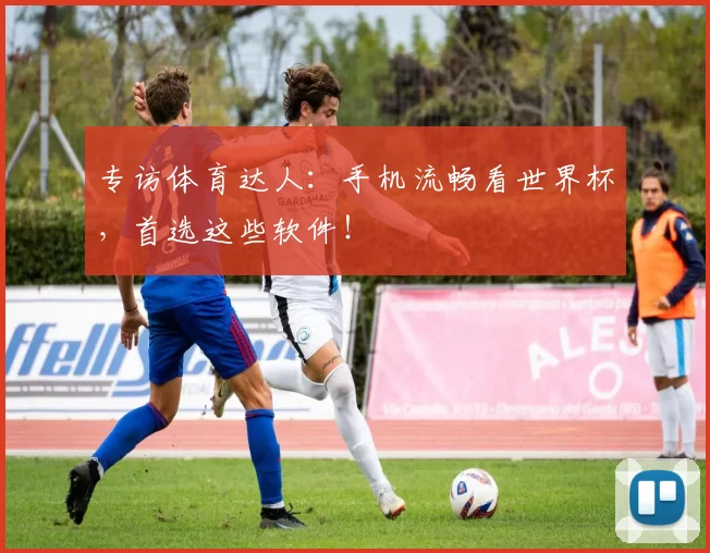专访体育达人:手机流畅看世界杯,首选这些软件!