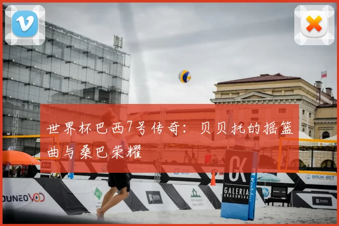 世界杯巴西7号传奇：贝贝托的摇篮曲与桑巴荣耀