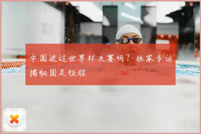 中国进过世界杯决赛吗？独家专访揭秘国足征程
