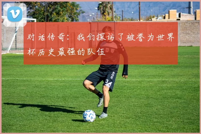 对话传奇：我们探访了被誉为世界杯历史最强的队伍