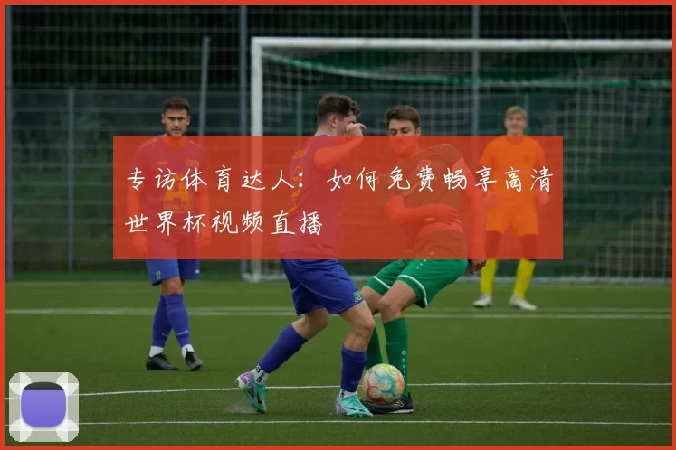 专访体育达人：如何免费畅享高清世界杯视频直播