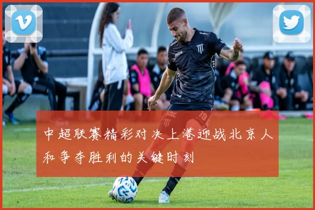 中超联赛精彩对决上港迎战北京人和争夺胜利的关键时刻
