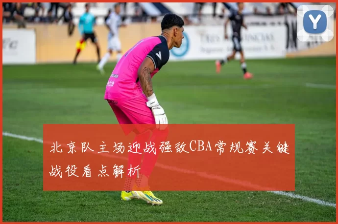 北京队主场迎战强敌CBA常规赛关键战役看点解析