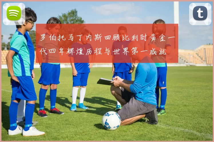 罗伯托马丁内斯回顾比利时黄金一代四年辉煌历程与世界第一成就