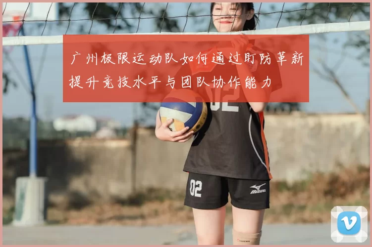 广州极限运动队如何通过盯防革新提升竞技水平与团队协作能力