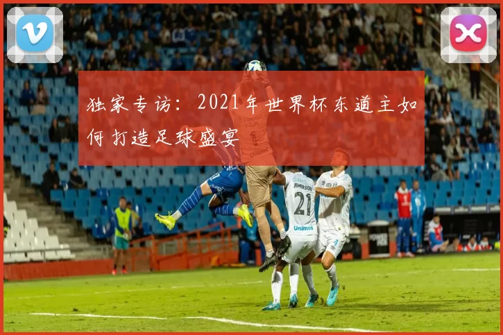 独家专访：2021年世界杯东道主如何打造足球盛宴