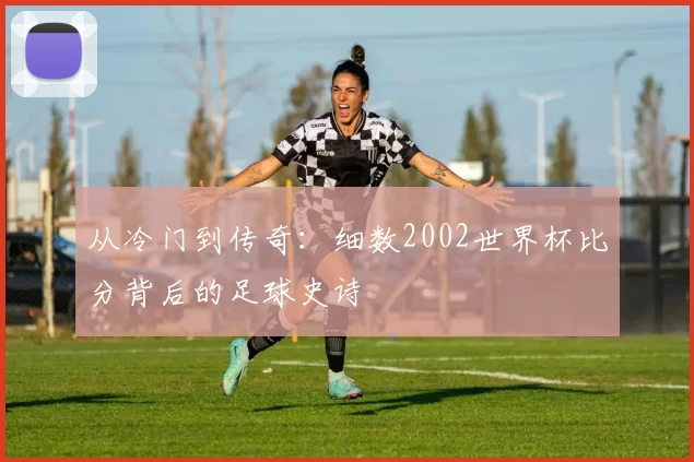 从冷门到传奇：细数2002世界杯比分背后的足球史诗