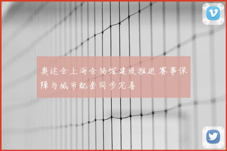 奥运会上海会场馆建设推进 赛事保障与城市配套同步完善
