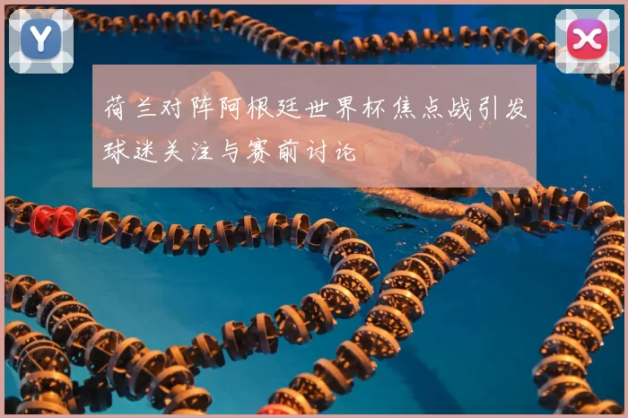 荷兰对阵阿根廷世界杯焦点战引发球迷关注与赛前讨论