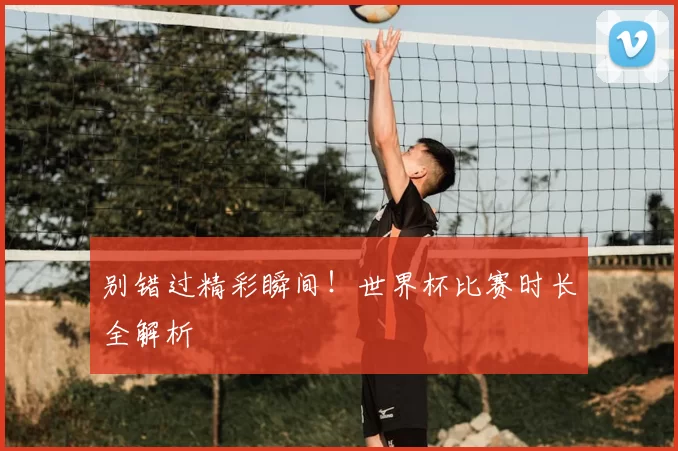 别错过精彩瞬间！世界杯比赛时长全解析