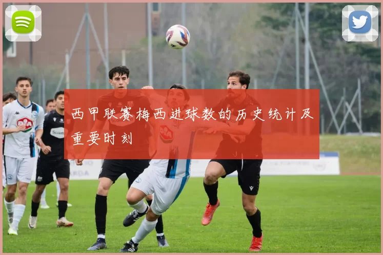 西甲联赛梅西进球数的历史统计及重要时刻