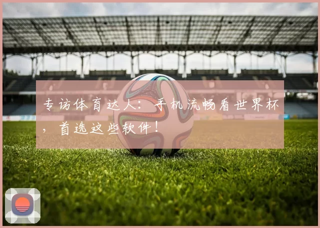 专访体育达人:手机流畅看世界杯,首选这些软件!