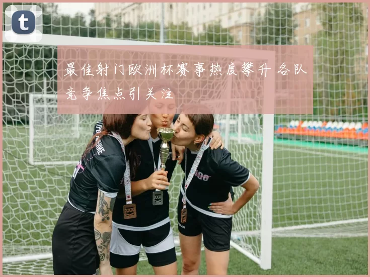 最佳射门欧洲杯赛事热度攀升 各队竞争焦点引关注